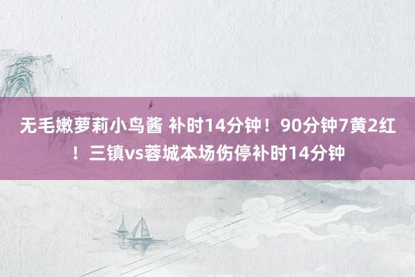 无毛嫩萝莉小鸟酱 补时14分钟！90分钟7黄2红！三镇vs蓉城本场伤停补时14分钟