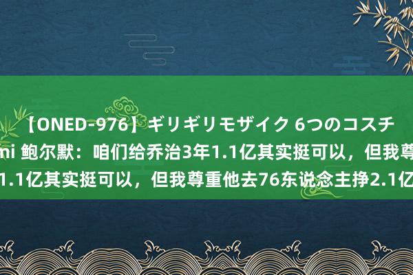 【ONED-976】ギリギリモザイク 6つのコスチュームでパコパコ！ Ami 鲍尔默：咱们给乔治3年1.1亿其实挺可以，但我尊重他去76东说念主挣2.1亿