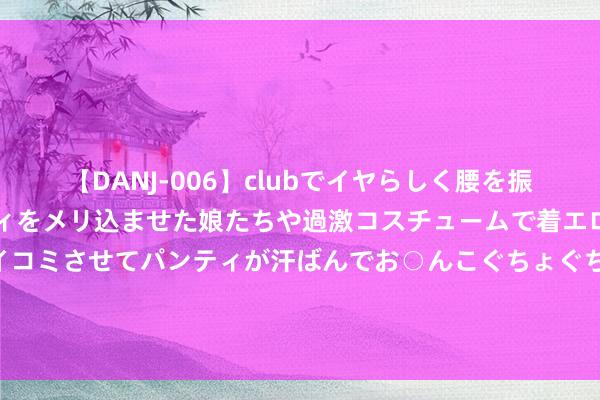 【DANJ-006】clubでイヤらしく腰を振る乱痴気ダンス！パンティをメリ込ませた娘たちや過激コスチュームで着エロやマン土手くっきりクイコミさせてパンティが汗ばんでお○んこぐちょぐちょで勃起しまくりです。 工业稳、港口忙、出行热……多限度“火热”数据印证中国经济繁茂活力