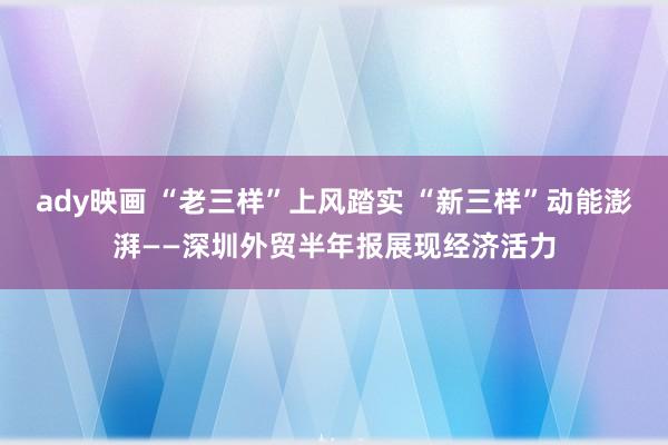 ady映画 “老三样”上风踏实 “新三样”动能澎湃——深圳外贸半年报展现经济活力