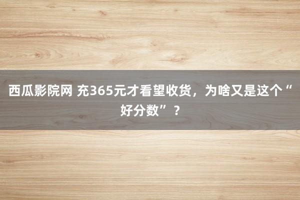 西瓜影院网 充365元才看望收货，为啥又是这个“好分数” ？