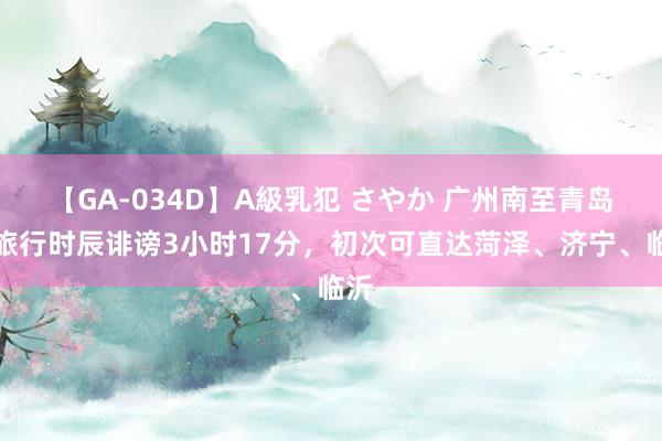 【GA-034D】A級乳犯 さやか 广州南至青岛北旅行时辰诽谤3小时17分，初次可直达菏泽、济宁、临沂