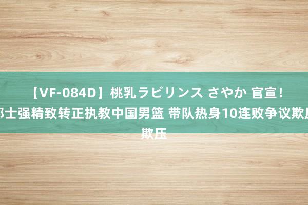 【VF-084D】桃乳ラビリンス さやか 官宣！郭士强精致转正执教中国男篮 带队热身10连败争议欺压