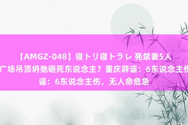 【AMGZ-048】寝トリ寝トラレ 発禁妻5人 重庆合川钞票广场吊顶坍弛砸死东说念主？重庆辟谣：6东说念主伤，无人命危急