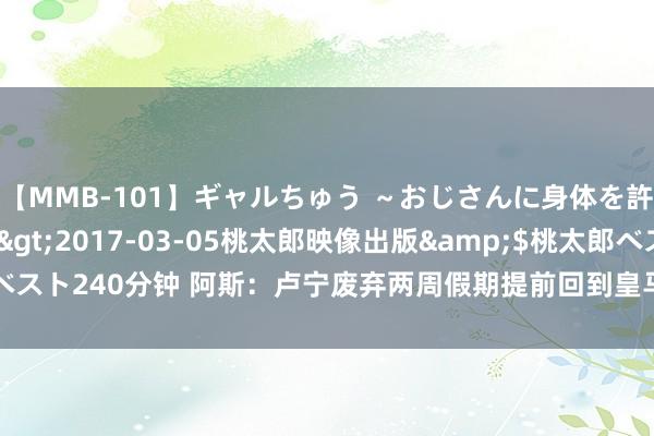 【MMB-101】ギャルちゅう ～おじさんに身体を許した8人～</a>2017-03-05桃太郎映像出版&$桃太郎ベスト240分钟 阿斯：卢宁废弃两周假期提前回到皇马，他但愿尽快笃定我方的异日