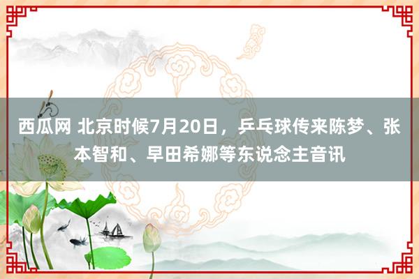 西瓜网 北京时候7月20日，乒乓球传来陈梦、张本智和、早田希娜等东说念主音讯