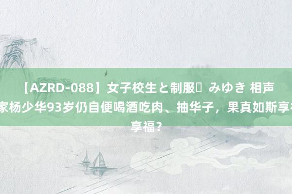 【AZRD-088】女子校生と制服・みゆき 相声大家杨少华93岁仍自便喝酒吃肉、抽华子，果真如斯享福？