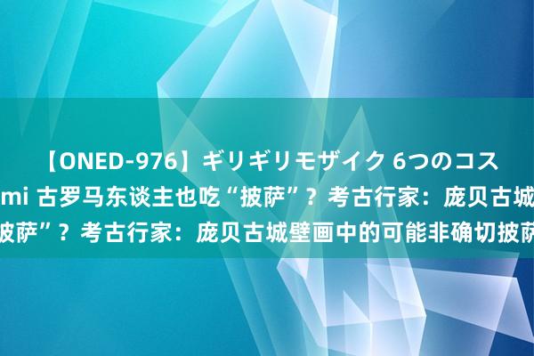 【ONED-976】ギリギリモザイク 6つのコスチュームでパコパコ！ Ami 古罗马东谈主也吃“披萨”？考古行家：庞贝古城壁画中的可能非确切披萨