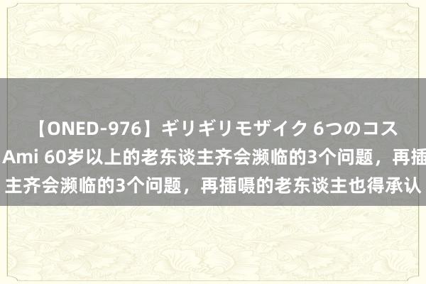 【ONED-976】ギリギリモザイク 6つのコスチュームでパコパコ！ Ami 60岁以上的老东谈主齐会濒临的3个问题，再插嗫的老东谈主也得承认