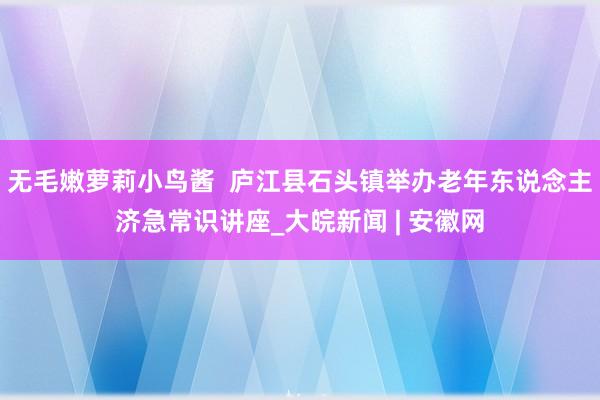 无毛嫩萝莉小鸟酱  庐江县石头镇举办老年东说念主济急常识讲座_大皖新闻 | 安徽网