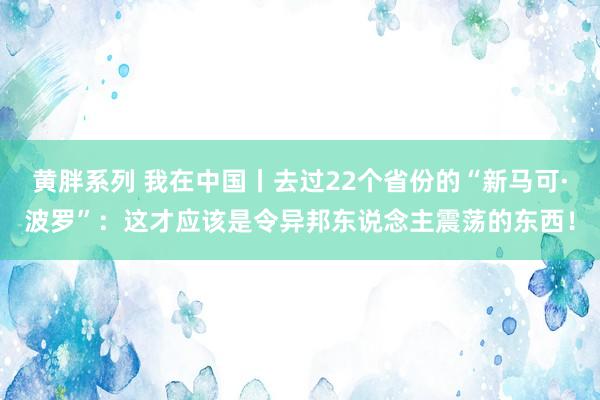 黄胖系列 我在中国丨去过22个省份的“新马可·波罗”：这才应该是令异邦东说念主震荡的东西！