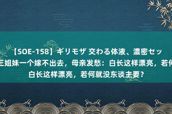 【SOE-158】ギリモザ 交わる体液、濃密セックス Ami 江西三姐妹一个嫁不出去，母亲发愁：白长这样漂亮，若何就没东谈主要？