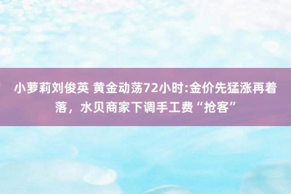 小萝莉刘俊英 黄金动荡72小时:金价先猛涨再着落，水贝商家下调手工费“抢客”