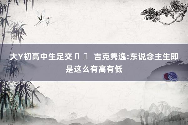 大Y初高中生足交 		 吉克隽逸:东说念主生即是这么有高有低