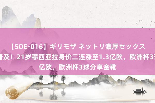 【SOE-016】ギリモザ ネットリ濃厚セックス Ami 稳步普及！21岁穆西亚拉身价二连涨至1.3亿欧，欧洲杯3球分享金靴