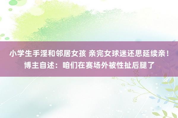 小学生手淫和邻居女孩 亲完女球迷还思延续亲！博主自述：咱们在赛场外被性扯后腿了