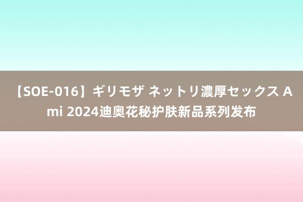 【SOE-016】ギリモザ ネットリ濃厚セックス Ami 2024迪奥花秘护肤新品系列发布