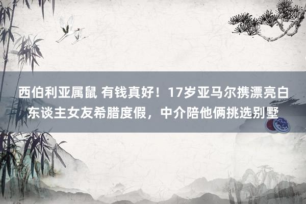 西伯利亚属鼠 有钱真好！17岁亚马尔携漂亮白东谈主女友希腊度假，中介陪他俩挑选别墅