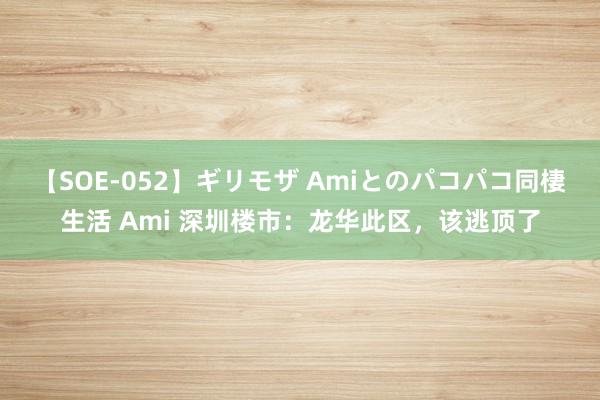 【SOE-052】ギリモザ Amiとのパコパコ同棲生活 Ami 深圳楼市：龙华此区，该逃顶了