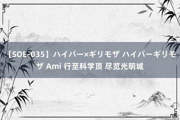 【SOE-035】ハイパー×ギリモザ ハイパーギリモザ Ami 行至科学顶 尽览光明城