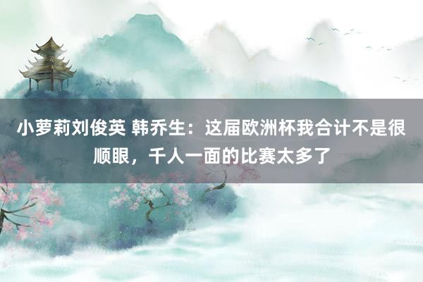 小萝莉刘俊英 韩乔生：这届欧洲杯我合计不是很顺眼，千人一面的比赛太多了