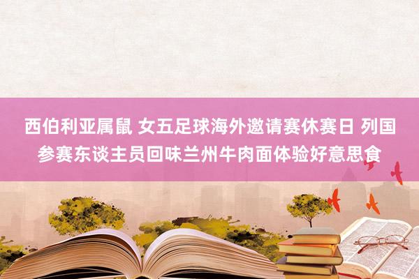 西伯利亚属鼠 女五足球海外邀请赛休赛日 列国参赛东谈主员回味兰州牛肉面体验好意思食