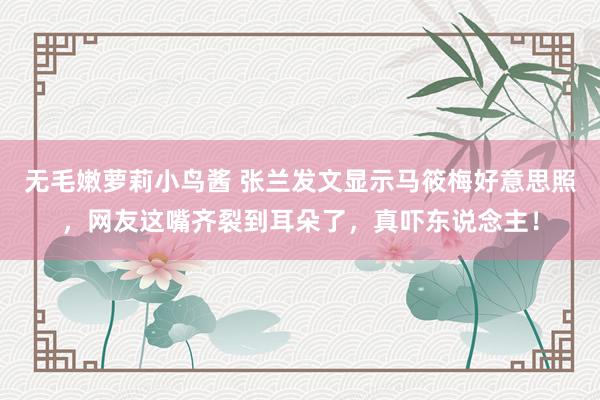 无毛嫩萝莉小鸟酱 张兰发文显示马筱梅好意思照，网友这嘴齐裂到耳朵了，真吓东说念主！