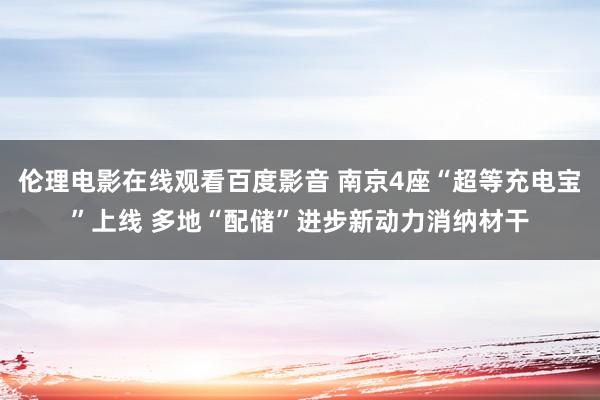 伦理电影在线观看百度影音 南京4座“超等充电宝”上线 多地“配储”进步新动力消纳材干