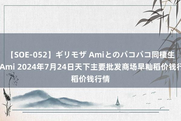 【SOE-052】ギリモザ Amiとのパコパコ同棲生活 Ami 2024年7月24日天下主要批发商场早籼稻价钱行情