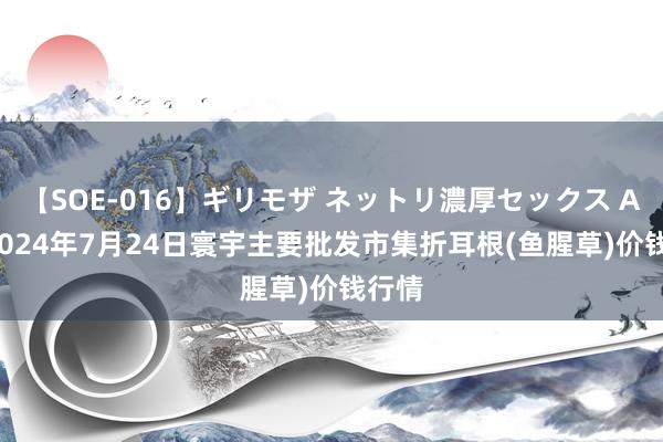 【SOE-016】ギリモザ ネットリ濃厚セックス Ami 2024年7月24日寰宇主要批发市集折耳根(鱼腥草)价钱行情