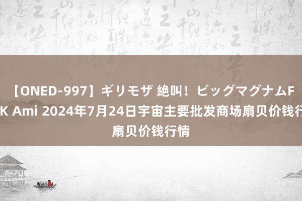 【ONED-997】ギリモザ 絶叫！ビッグマグナムFUCK Ami 2024年7月24日宇宙主要批发商场扇贝价钱行情