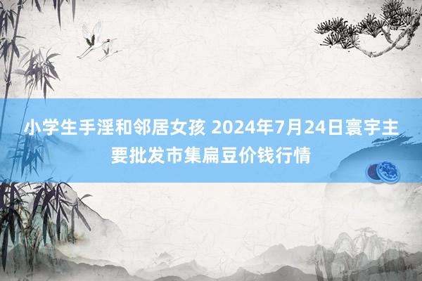 小学生手淫和邻居女孩 2024年7月24日寰宇主要批发市集扁豆价钱行情