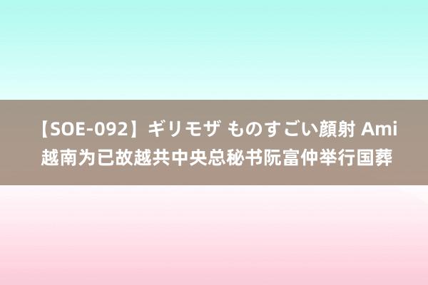 【SOE-092】ギリモザ ものすごい顔射 Ami 越南为已故越共中央总秘书阮富仲举行国葬