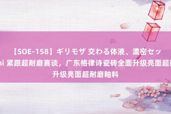 【SOE-158】ギリモザ 交わる体液、濃密セックス Ami 紧跟超耐磨赛谈，广东格律诗瓷砖全面升级亮面超耐磨釉料