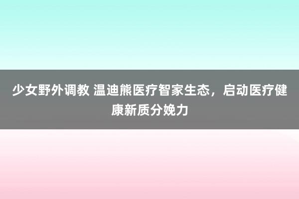 少女野外调教 温迪熊医疗智家生态，启动医疗健康新质分娩力