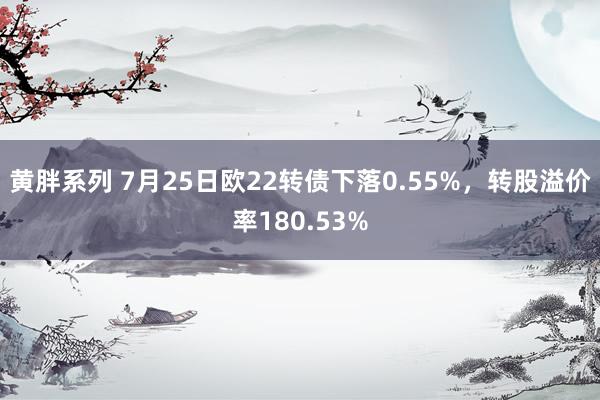 黄胖系列 7月25日欧22转债下落0.55%，转股溢价率180.53%