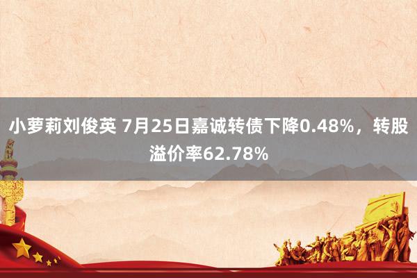 小萝莉刘俊英 7月25日嘉诚转债下降0.48%，转股溢价率62.78%