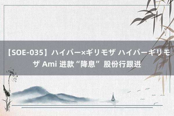 【SOE-035】ハイパー×ギリモザ ハイパーギリモザ Ami 进款“降息” 股份行跟进