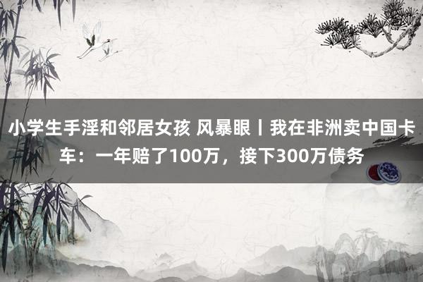 小学生手淫和邻居女孩 风暴眼丨我在非洲卖中国卡车：一年赔了100万，接下300万债务