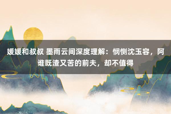 媛媛和叔叔 墨雨云间深度理解：悯恻沈玉容，阿谁既渣又苦的前夫，却不值得