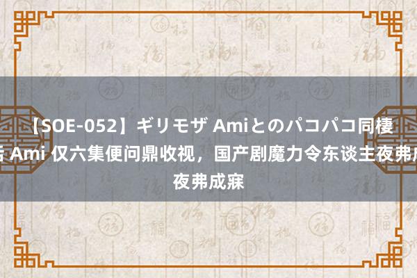 【SOE-052】ギリモザ Amiとのパコパコ同棲生活 Ami 仅六集便问鼎收视，国产剧魔力令东谈主夜弗成寐