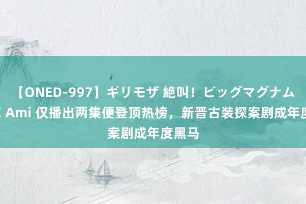 【ONED-997】ギリモザ 絶叫！ビッグマグナムFUCK Ami 仅播出两集便登顶热榜，新晋古装探案剧成年度黑马