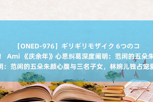 【ONED-976】ギリギリモザイク 6つのコスチュームでパコパコ！ Ami 《庆余年》心思纠葛深度阐明：范闲的五朵朱颜心腹与三名子女，林婉儿独占宠爱，海棠朵朵