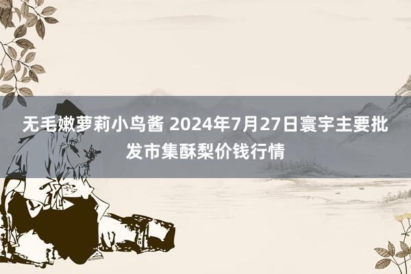 无毛嫩萝莉小鸟酱 2024年7月27日寰宇主要批发市集酥梨价钱行情