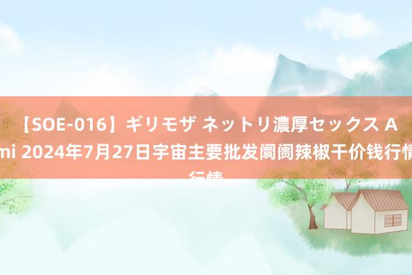 【SOE-016】ギリモザ ネットリ濃厚セックス Ami 2024年7月27日宇宙主要批发阛阓辣椒干价钱行情