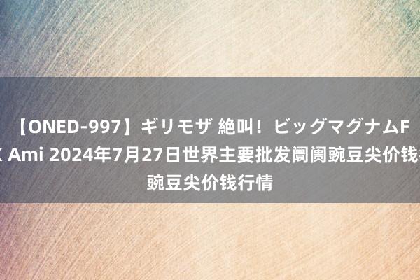 【ONED-997】ギリモザ 絶叫！ビッグマグナムFUCK Ami 2024年7月27日世界主要批发阛阓豌豆尖价钱行情