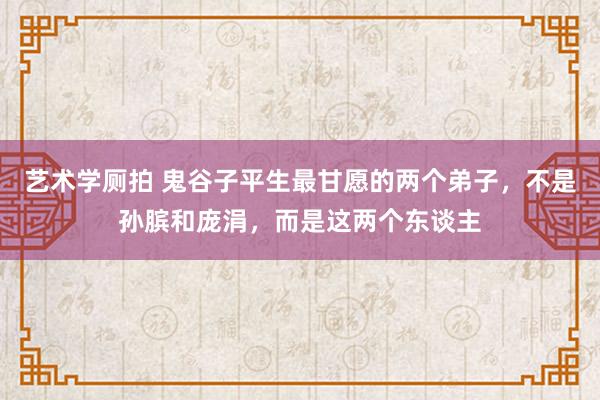 艺术学厕拍 鬼谷子平生最甘愿的两个弟子，不是孙膑和庞涓，而是这两个东谈主