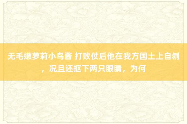 无毛嫩萝莉小鸟酱 打败仗后他在我方国土上自刎，况且还抠下两只眼睛，为何