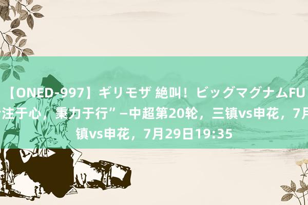 【ONED-997】ギリモザ 絶叫！ビッグマグナムFUCK Ami “专注于心，秉力于行”—中超第20轮，三镇vs申花，<a href=