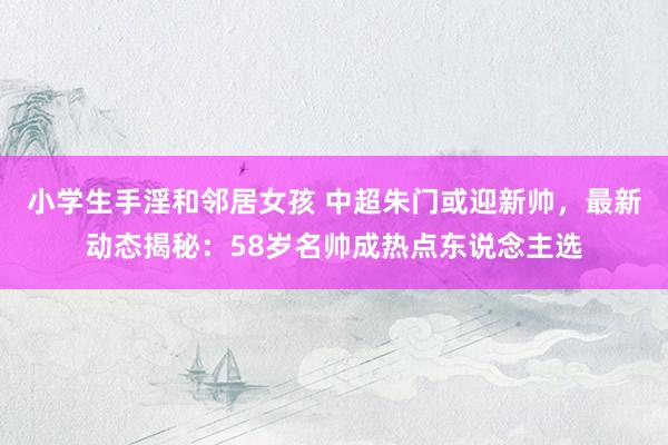 小学生手淫和邻居女孩 中超朱门或迎新帅，最新动态揭秘：58岁名帅成热点东说念主选